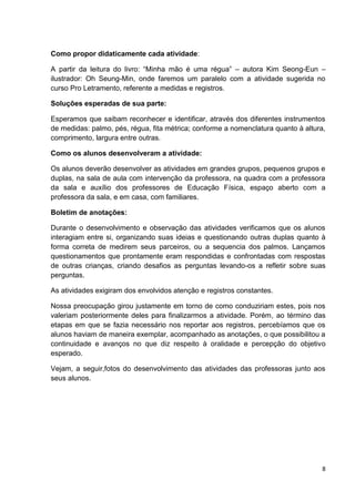 8
Como propor didaticamente cada atividade:
A partir da leitura do livro: “Minha mão é uma régua” – autora Kim Seong-Eun –
ilustrador: Oh Seung-Min, onde faremos um paralelo com a atividade sugerida no
curso Pro Letramento, referente a medidas e registros.
Soluções esperadas de sua parte:
Esperamos que saibam reconhecer e identificar, através dos diferentes instrumentos
de medidas: palmo, pés, régua, fita métrica; conforme a nomenclatura quanto à altura,
comprimento, largura entre outras.
Como os alunos desenvolveram a atividade:
Os alunos deverão desenvolver as atividades em grandes grupos, pequenos grupos e
duplas, na sala de aula com intervenção da professora, na quadra com a professora
da sala e auxílio dos professores de Educação Física, espaço aberto com a
professora da sala, e em casa, com familiares.
Boletim de anotações:
Durante o desenvolvimento e observação das atividades verificamos que os alunos
interagiam entre si, organizando suas ideias e questionando outras duplas quanto à
forma correta de medirem seus parceiros, ou a sequencia dos palmos. Lançamos
questionamentos que prontamente eram respondidas e confrontadas com respostas
de outras crianças, criando desafios as perguntas levando-os a refletir sobre suas
perguntas.
As atividades exigiram dos envolvidos atenção e registros constantes.
Nossa preocupação girou justamente em torno de como conduziriam estes, pois nos
valeriam posteriormente deles para finalizarmos a atividade. Porém, ao término das
etapas em que se fazia necessário nos reportar aos registros, percebíamos que os
alunos haviam de maneira exemplar, acompanhado as anotações, o que possibilitou a
continuidade e avanços no que diz respeito à oralidade e percepção do objetivo
esperado.
Vejam, a seguir,fotos do desenvolvimento das atividades das professoras junto aos
seus alunos.
 