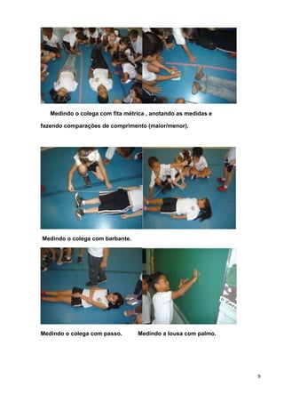 9
Medindo o colega com fita métrica , anotando as medidas e
fazendo comparações de comprimento (maior/menor).
Medindo o colega com barbante.
Medindo o colega com passo. Medindo a lousa com palmo.
 