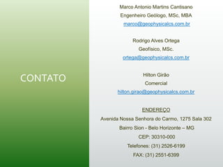 CONTATO
Marco Antonio Martins Cantisano
Engenheiro Geólogo, MSc, MBA
marco@geophysicalcs.com.br
Rodrigo Alves Ortega
Geofísico, MSc.
ortega@geophysicalcs.com.br
Hilton Girão
Comercial
hilton.girao@geophysicalcs.com.br
ENDEREÇO
Avenida Nossa Senhora do Carmo, 1275 Sala 302
Bairro Sion - Belo Horizonte – MG
CEP: 30310-000
Telefones: (31) 2526-6199
FAX: (31) 2551-6399
 