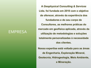 EMPRESA
A Geophysical Consulting & Services
Ltda. foi fundada em 2010 com o objetivo
de oferecer, através da experiência dos
fundadores e do seu corpo de
Consultores, as melhores práticas do
mercado em geofísica aplicada, através da
utilização de metodologias e soluções
totalmente personalizadas à necessidade
dos clientes.
Nossa expertise está voltada para as áreas
de Engenharia, Exploração Mineral,
Geotecnia, Hidrogeologia, Meio Ambiente,
e Mineração.
 