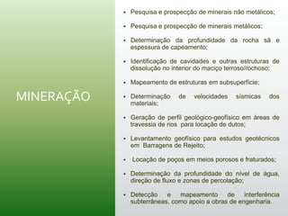 MINERAÇÃO
 Pesquisa e prospecção de minerais não metálicos;
 Pesquisa e prospecção de minerais metálicos;
 Determinação da profundidade da rocha sã e
espessura de capeamento;
 Identificação de cavidades e outras estruturas de
dissolução no interior do maciço terroso/rochoso;
 Mapeamento de estruturas em subsuperfície;
 Determinação de velocidades sísmicas dos
materiais;
 Geração de perfil geológico-geofísico em áreas de
travessia de rios para locação de dutos;
 Levantamento geofísico para estudos geotécnicos
em Barragens de Rejeito;
 Locação de poços em meios porosos e fraturados;
 Determinação da profundidade do nível de água,
direção de fluxo e zonas de percolação;
 Detecção e mapeamento de interferência
subterrâneas, como apoio a obras de engenharia.
 