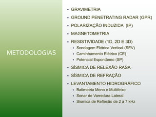 METODOLOGIAS
 GRAVIMETRIA
 GROUND PENETRATING RADAR (GPR)
 POLARIZAÇÃO INDUZIDA (IP)
 MAGNETOMETRIA
 RESISTIVIDADE (1D, 2D E 3D)
 Sondagem Elétrica Vertical (SEV)
 Caminhamento Elétrico (CE)
 Potencial Espontâneo (SP)
 SÍSMICA DE RELEXÃO RASA
 SÍSMICA DE REFRAÇÃO
 LEVANTAMENTO HIDROGRÁFICO
 Batimetria Mono e Multifeixe
 Sonar de Varredura Lateral
 Sísmica de Reflexão de 2 a 7 kHz
 