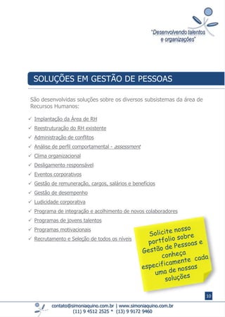  Implantação da Área de RH
 Reestruturação do RH existente
 Administração de conflitos
 Análise de perfil comportamental - assessment
 Clima organizacional
 Desligamento responsável
 Eventos corporativos
 Gestão de remuneração, cargos, salários e benefícios
 Gestão de desempenho
 Ludicidade corporativa
 Programa de integração e acolhimento de novos colaboradores
 Programas de jovens talentos
 Programas motivacionais
 Recrutamento e Seleção de todos os níveis
contato@simoniaquino.com.br ǀ www.simoniaquino.com.br
(11) 9 4512 2525 * (13) 9 9172 9460
São desenvolvidas soluções sobre os diversos subsistemas da área de
Recursos Humanos:
SOLUÇÕES EM GESTÃO DE PESSOAS
10
 
