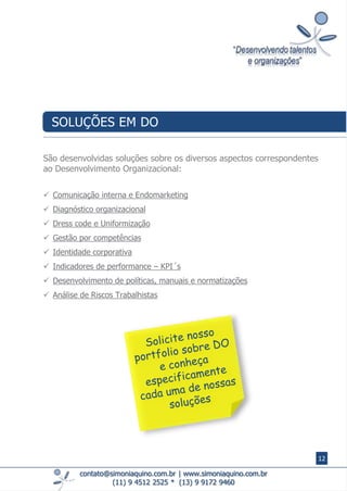  Comunicação interna e Endomarketing
 Diagnóstico organizacional
 Dress code e Uniformização
 Gestão por competências
 Identidade corporativa
 Indicadores de performance – KPI´s
 Desenvolvimento de políticas, manuais e normatizações
 Análise de Riscos Trabalhistas
contato@simoniaquino.com.br ǀ www.simoniaquino.com.br
(11) 9 4512 2525 * (13) 9 9172 9460
São desenvolvidas soluções sobre os diversos aspectos correspondentes
ao Desenvolvimento Organizacional:
SOLUÇÕES EM DO
12
 
