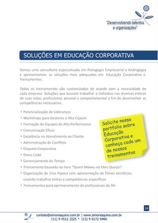 contato@simoniaquino.com.br ǀ www.simoniaquino.com.br
(11) 9 4512 2525 * (13) 9 9172 9460
Somos uma consultoria especializada em Pedagogia Empresarial e Andragogia
e apresentamos as soluções mais adequadas em Educação Corporativa e
Treinamentos.
Todos os treinamentos são customizados de acordo com a necessidade de
cada empresa. Soluções que buscam trabalhar o indivíduo nas diversas esferas
de suas vidas: profissional, pessoal e comportamental a fim de desenvolver as
competências necessárias.
SOLUÇÕES EM EDUCAÇÃO CORPORATIVA
• Potencialização de Lideranças
• Workshops para Gestores e Alta Cúpula
• Formação de Equipes de Alta Performance
• Comunicação Eficaz
• Excelência no Atendimento ao Cliente
• Administração de Conflitos
• Etiqueta Corporativa
• Dress Code
• Gerenciamento do Tempo
• Treinamento baseado no livro “Quem Mexeu no Meu Queijo?
• Organização de Cine Pipoca com apresentação de filmes temáticos
visando trabalhar temas e competências específicos
• Treinamentos para aprimoramento de profissionais de RH
14
 