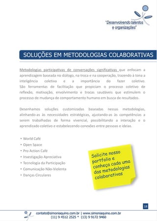 contato@simoniaquino.com.br ǀ www.simoniaquino.com.br
(11) 9 4512 2525 * (13) 9 9172 9460
Metodologias participativas de conversações significativas que enfocam a
aprendizagem baseada no diálogo, na troca e na cooperação, trazendo à tona a
inteligência coletiva e a importância do fazer coletivo.
​​São ferramentas de facilitação que propiciam o processo coletivo de
reflexão, motivação, envolvimento e trocas saudáveis que estimulem o
processo de mudança de comportamento humano em busca de resultados.
Desenhamos soluções customizadas baseadas nessas metodologias,
alinhando-as às necessidades estratégicas, ajustando-as às competências a
serem trabalhadas de forma vivencial, possibilitando a interação e o
aprendizado coletivo e estabelecendo conexões entre pessoas e ideias.
SOLUÇÕES EM METODOLOGIAS COLABORATIVAS
• World Café
• Open Space
• Pro Action Café
• Investigação Apreciativa
• Tecnologia da Participação
• Comunicação Não-Violenta
• Danças Circulares
18
 