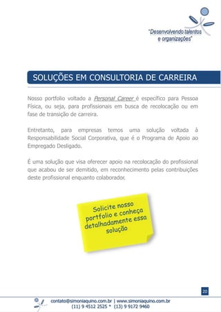 contato@simoniaquino.com.br ǀ www.simoniaquino.com.br
(11) 9 4512 2525 * (13) 9 9172 9460
Nosso portfolio voltado a Personal Career é específico para Pessoa
Física, ou seja, para profissionais em busca de recolocação ou em
fase de transição de carreira.
Entretanto, para empresas temos uma solução voltada à
Responsabilidade Social Corporativa, que é o Programa de Apoio ao
Empregado Desligado.
É uma solução que visa oferecer apoio na recolocação do profissional
que acabou de ser demitido, em reconhecimento pelas contribuições
deste profissional enquanto colaborador.
SOLUÇÕES EM CONSULTORIA DE CARREIRA
20
 