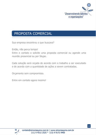 contato@simoniaquino.com.br ǀ www.simoniaquino.com.br
(11) 9 4512 2525 * (13) 9 9172 9460
Sua empresa encontrou o que buscava?
Então, não perca tempo!
Entre e contato e solicite uma proposta comercial ou agende uma
reunião presencial ou por Skype.
Cada solução será orçada de acordo com o trabalho a ser executado
e de acordo com a quantidade de ações a serem contratadas.
Orçamento sem compromisso.
Entre em contato agora mesmo!
PROPOSTA COMERCIAL
22
 
