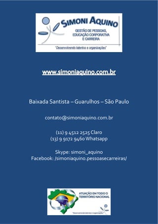 CATÁLOGODEFORMAÇÃO
Baixada Santista – Guarulhos – São Paulo
contato@simoniaquino.com.br
(11) 9 4512 2525 Claro
(13) 9 9172 9460 Whatsapp
Skype: simoni_aquino
Facebook: /simoniaquino.pessoasecarreiras/
 