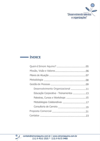 ÍNDICE
Quem é Simoni Aquino?
Missão, Visão e Valores
Pilares de Atuação
Metodologia
Gestão de Pessoas
Desenvolvimento Organizacional
Educação Corporativa - Treinamentos
Palestras, Cursos e Workshops
Metodologias Colaborativas
Consultoria de Carreira
Proposta Comercial
Contatos
contato@simoniaquino.com.br ǀ www.simoniaquino.com.br
(11) 9 4512 2525 * (13) 9 9172 9460
.......................................05
.........................................06
........................................................08
.................................................07
...............................................09
....................11
.................13
..........................15
...............................17
.....................................19
.............................................21
.............................................................23
 