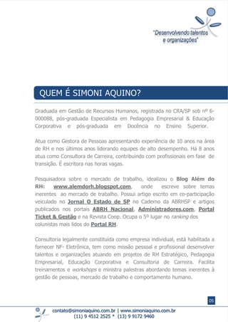Graduada em Gestão de Recursos Humanos, registrada no CRA/SP sob nº​ 6-
000088, pós-graduada Especialista em Pedagogia Empresarial & Educação
Corporativa e pós-graduada em Docência no Ensino Superior.
Atua como Gestora de Pessoas apresentando experiência de 10 anos na área
de RH e nos últimos anos liderando equipes de alto desempenho. Há 8 anos
atua como Consultora de Carreira, contribuindo com profissionais em fase de
transição. É escritora nas horas vagas.
Pesquisadora sobre o mercado de trabalho, idealizou o Blog Além do
RH: www.alemdorh.blogspot.com, onde escreve sobre temas
inerentes ao mercado de trabalho. ​Possui artigo escrito em co-participação
veiculado no Jornal O Estado de SP no Caderno da ABRHSP e artigos
publicados nos portais ABRH Nacional, Administradores.com, Portal
Ticket & Gestão e na Revista Coop. Ocupa o 5º lugar no ranking dos
colunistas mais lidos do Portal RH.
​Consultoria legalmente constituída como empresa individual, está habilitada a
fornecer NF- Eletrônica, tem como missão pessoal e profissional desenvolver
talentos e organizações atuando em projetos de RH Estratégico, Pedagogia
Empresarial, Educação Corporativa e Consultoria de Carreira. ​Facilita
treinamentos e workshops e ministra palestras abordando temas inerentes à
gestão de pessoas, mercado de trabalho e comportamento humano.
contato@simoniaquino.com.br ǀ www.simoniaquino.com.br
(11) 9 4512 2525 * (13) 9 9172 9460
QUEM É SIMONI AQUINO?
05
 