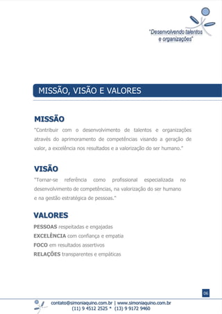 contato@simoniaquino.com.br ǀ www.simoniaquino.com.br
(11) 9 4512 2525 * (13) 9 9172 9460
MISSÃO, VISÃO E VALORES
MISSÃO
"Contribuir com o desenvolvimento de talentos e organizações
através do aprimoramento de competências visando ​a geração de
valor, a excelência nos ​resultados e a valorização do ser humano."
VISÃO
"Tornar-se referência como profissional especializada no
desenvolvimento de competências, na valorização do ser humano
e na gestão estratégica de pessoas."
VALORES
PESSOAS respeitadas e engajadas
EXCELÊNCIA com confiança e empatia
FOCO em resultados assertivos
RELAÇÕES transparentes e empáticas
06
 