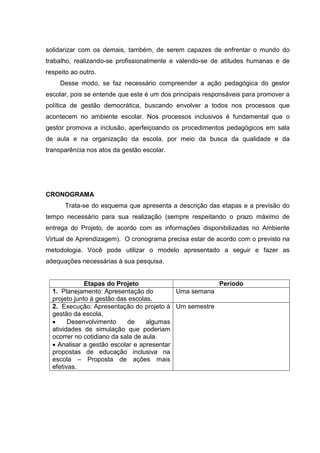 solidarizar com os demais, também, de serem capazes de enfrentar o mundo do
trabalho, realizando-se profissionalmente e valendo-se de atitudes humanas e de
respeito ao outro.
Desse modo, se faz necessário compreender a ação pedagógica do gestor
escolar, pois se entende que este é um dos principais responsáveis para promover a
política de gestão democrática, buscando envolver a todos nos processos que
acontecem no ambiente escolar. Nos processos inclusivos é fundamental que o
gestor promova a inclusão, aperfeiçoando os procedimentos pedagógicos em sala
de aula e na organização da escola, por meio da busca da qualidade e da
transparência nos atos da gestão escolar.
CRONOGRAMA
Trata-se do esquema que apresenta a descrição das etapas e a previsão do
tempo necessário para sua realização (sempre respeitando o prazo máximo de
entrega do Projeto, de acordo com as informações disponibilizadas no Ambiente
Virtual de Aprendizagem). O cronograma precisa estar de acordo com o previsto na
metodologia. Você pode utilizar o modelo apresentado a seguir e fazer as
adequações necessárias à sua pesquisa.
Etapas do Projeto Período
1. Planejamento: Apresentação do
projeto junto à gestão das escolas.
Uma semana
2. Execução: Apresentação do projeto à
gestão da escola.
 Desenvolvimento de algumas
atividades de simulação que poderiam
ocorrer no cotidiano da sala de aula.
 Analisar a gestão escolar e apresentar
propostas de educação inclusiva na
escola – Proposta de ações mais
efetivas.
Um semestre
 