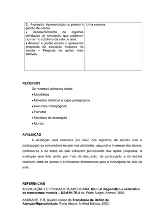 3. Avaliação: Apresentação do projeto à
gestão da escola.
 Desenvolvimento de algumas
atividades de simulação que poderiam
ocorrer no cotidiano da sala de aula.
 Analisar a gestão escolar e apresentar
propostas de educação inclusiva na
escola – Proposta de ações mais
efetivas.
Uma semana
RECURSOS
Os recursos utilizados serão:
 Mobiliários
 Materiais didáticos e jogos pedagógicos
 Recursos Pedagógicos
 Folhetos
 Materiais de decoração
 Murais
AVALIAÇÃO
A avaliação será realizada por meio dos registros, de acordo com a
participação da comunidade escolar nas atividades, segundo o interesse dos alunos,
professores e de todos os que estiverem participando das ações propostas. A
avaliação será feita ainda, por meio de discussão, da participação e do debate
realizado entre os alunos e professores direcionados para a indisciplina na sala de
aula.
REFERÊNCIAS
ASSOCIAÇÃO DE PSIQUIATRIA AMERICANA. Manual diagnóstico e estatístico
de transtornos mentais – DSM-IV-TR.4 ed. Porto Alegre: Artmed, 2002.
ANDRADE, E.R. Quadro clínico do Transtorno de Déficit de
Atenção/Hiperatividade. Porto Alegre: ArtMed Editora, 2003.
 