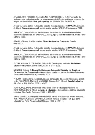 ARAÚJO, M.V; RUSCHE, R. J; MOLINA, R; CARREIRO, L. R. R. Formação de
professores e inclusão escolar de pessoas com deficiência: análise de resumos de
artigos na base Scielo. Rev. psicopedag. vol.27 no.84 São Paulo 2010.
ARANHA, Maria Salete F. Inclusão social e municipalização. In: MANZINI, Eduardo
J. (Org.). Educação especial: temas atuais. Marília: UNESP, Publicações, 2001.
BARROSO, João. O estudo da autonomia da escola: da autonomia decretada à
autonomia construída. In: BARROSO, João (Org). O estudo da escola. Porto: Porto
Editora. 1996.
BRASIL. Câmara dos Deputados. Plano Nacional de Educação. Brasília:
09/01/2001.
ARANHA, Maria Salete F. Inclusão social e municipalização. In: MANZINI, Eduardo
J. (Org.). Educação especial: temas atuais. Marília: UNESP, Publicações, 2001.
BARROSO, João. O estudo da autonomia da escola: da autonomia decretada à
autonomia construída. In: BARROSO, João (Org). O estudo da escola. Porto: Porto
Editora. 1996.
DUTRA, Cláudia. P.; GRIBOSKI, Cláudia M. Gestão para Inclusão. Revista de
Educação Especial, Santa Maria, n. 26, p. 9-17, 2005.
MENDES, Enicéia G. Bases Históricas da Educação Especial no Brasil e a
Perspectiva da Educação Inclusiva. (texto produzido para a disciplina Educação
Especial no Brasil-UFSCar) – mimeo, 2000
PRIETO, Rosângela G. Perspectivas para construção da escola inclusiva no Brasil.
In: In: PALHARES, Marina S. e MARINS, Simone C. F. (Orgs.). Escola Inclusiva.
São Carlos: EDUFSCar, 2002. p. 45-60.
RODRIGUES, David. Dez idéias (mal) feitas sobre a educação inclusiva. In:
RODRIGUES, David (Org.). Inclusão e educação: dozes olhares sobre a educação
inclusiva. São Paulo: Summus, 2006. p. 299-318.
SAGE, Daniel D. Estratégias administrativas para a realização do ensino inclusivo.
In: STAINBACK, Susan; STAINBACK William (Orgs.). Inclusão: um guia para
educadores. Porto Alegre: Artes Médicas, 1999. p.129-141.
 