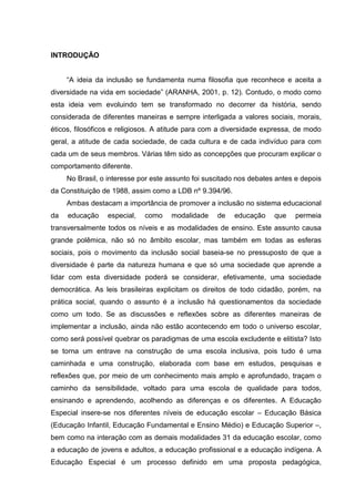 INTRODUÇÃO
“A ideia da inclusão se fundamenta numa filosofia que reconhece e aceita a
diversidade na vida em sociedade” (ARANHA, 2001, p. 12). Contudo, o modo como
esta ideia vem evoluindo tem se transformado no decorrer da história, sendo
considerada de diferentes maneiras e sempre interligada a valores sociais, morais,
éticos, filosóficos e religiosos. A atitude para com a diversidade expressa, de modo
geral, a atitude de cada sociedade, de cada cultura e de cada indivíduo para com
cada um de seus membros. Várias têm sido as concepções que procuram explicar o
comportamento diferente.
No Brasil, o interesse por este assunto foi suscitado nos debates antes e depois
da Constituição de 1988, assim como a LDB nº 9.394/96.
Ambas destacam a importância de promover a inclusão no sistema educacional
da educação especial, como modalidade de educação que permeia
transversalmente todos os níveis e as modalidades de ensino. Este assunto causa
grande polêmica, não só no âmbito escolar, mas também em todas as esferas
sociais, pois o movimento da inclusão social baseia-se no pressuposto de que a
diversidade é parte da natureza humana e que só uma sociedade que aprende a
lidar com esta diversidade poderá se considerar, efetivamente, uma sociedade
democrática. As leis brasileiras explicitam os direitos de todo cidadão, porém, na
prática social, quando o assunto é a inclusão há questionamentos da sociedade
como um todo. Se as discussões e reflexões sobre as diferentes maneiras de
implementar a inclusão, ainda não estão acontecendo em todo o universo escolar,
como será possível quebrar os paradigmas de uma escola excludente e elitista? Isto
se torna um entrave na construção de uma escola inclusiva, pois tudo é uma
caminhada e uma construção, elaborada com base em estudos, pesquisas e
reflexões que, por meio de um conhecimento mais amplo e aprofundado, traçam o
caminho da sensibilidade, voltado para uma escola de qualidade para todos,
ensinando e aprendendo, acolhendo as diferenças e os diferentes. A Educação
Especial insere-se nos diferentes níveis de educação escolar – Educação Básica
(Educação Infantil, Educação Fundamental e Ensino Médio) e Educação Superior –,
bem como na interação com as demais modalidades 31 da educação escolar, como
a educação de jovens e adultos, a educação profissional e a educação indígena. A
Educação Especial é um processo definido em uma proposta pedagógica,
 
