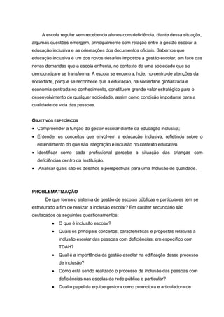 A escola regular vem recebendo alunos com deficiência, diante dessa situação,
algumas questões emergem, principalmente com relação entre a gestão escolar a
educação inclusiva e as orientações dos documentos oficiais. Sabemos que
educação inclusiva é um dos novos desafios impostos à gestão escolar, em face das
novas demandas que a escola enfrenta, no contexto de uma sociedade que se
democratiza e se transforma. A escola se encontra, hoje, no centro de atenções da
sociedade, porque se reconhece que a educação, na sociedade globalizada e
economia centrada no conhecimento, constituem grande valor estratégico para o
desenvolvimento de qualquer sociedade, assim como condição importante para a
qualidade de vida das pessoas.
OBJETIVOS ESPECÍFICOS
 Compreender a função do gestor escolar diante da educação inclusiva;
 Entender os conceitos que envolvem a educação inclusiva, refletindo sobre o
entendimento do que são integração e inclusão no contexto educativo.
 Identificar como cada profissional percebe a situação das crianças com
deficiências dentro da Instituição.
 Analisar quais são os desafios e perspectivas para uma Inclusão de qualidade.
PROBLEMATIZAÇÃO
De que forma o sistema de gestão de escolas públicas e particulares tem se
estruturado a fim de realizar a inclusão escolar? Em caráter secundário são
destacados os seguintes questionamentos:
 O que é inclusão escolar?
 Quais os principais conceitos, características e propostas relativas à
inclusão escolar das pessoas com deficiências, em específico com
TDAH?
 Qual é a importância da gestão escolar na edificação desse processo
de inclusão?
 Como está sendo realizado o processo de inclusão das pessoas com
deficiências nas escolas da rede pública e particular?
 Qual o papel da equipe gestora como promotora e articuladora de
 