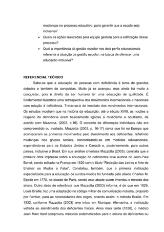 mudanças no processo educativo, para garantir que a escola seja
inclusiva?
 Quais as ações realizadas pela equipe gestora para a edificação desse
processo?
 Qual a importância da gestão escolar nos dois perfis educacionais
referente a atuação da gestão escolar, na busca de oferecer uma
educação inclusiva?
REFERENCIAL TEÓRICO
Sabe-se que a educação de pessoas com deficiência é tema de grandes
debates e também de conquistas. Muito já se avançou, mas ainda há muito a
conquistar, pois é direito do ser humano ter uma educação de qualidade. É
fundamental fazermos uma retrospectiva dos movimentos internacionais e nacionais
com relação à deficiência. Tratar-se-á de imediato dos movimentos internacionais.
Os estudos mostram que na história da educação, até o século XVIII, as noções a
respeito da deficiência eram basicamente ligadas a misticismo e ocultismo, de
acordo com Mazzotta, (2003, p.16). O conceito de diferenças individuais não era
compreendido ou avaliado. Mazzotta (2003, p. 16-17) conta que foi na Europa que
aconteceram os primeiros movimentos pelo atendimento aos deficientes, refletindo
mudanças nos grupos sociais, concretizando-se em medidas educacionais,
expandindo-as para os Estados Unidos e Canadá e, posteriormente, para outros
países, inclusive o Brasil. Em sua análise criteriosa Mazzotta (2003), constata que a
primeira obra impressa sobre a educação de deficientes teve autoria de Jean-Paul
Bonet, sendo editada na França em 1620 com o título “Redação das Letras e Arte de
Ensinar os Mudos a Falar”. Constatou, também, que a primeira instituição
especializada para a educação de surdos-mudos foi fundada pelo abade Charles M.
Eppée em 1770, na cidade de Paris, sendo este abade quem inventou o método dos
sinais. Outro dado de relevância que Mazzotta (2003) informa, é de que em 1829,
Louis Braille, fez uma adaptação no código militar de comunicação noturna, proposto
por Barbier, para as necessidades dos cegos, criando assim, o método Braille. Em
1832, conforme Mazzotta (2003) teve início em Munique, Alemanha, a instituição
voltada ao atendimento dos deficientes físicos. Anos mais tarde (1838), o médico
Jean Marc Itard comprovou métodos sistematizados para o ensino de deficientes ou
 
