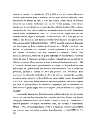 retardados mentais. No período de 1870 a 1956 a educadora Maria Montessori
contribui grandemente para a evolução da educação especial. Mazzotta (2003)
ressalta que no período de 1850 a 1920, nos Estados Unidos, houve um aumento
crescente das escolas residenciais que era um modelo europeu, onde havia o
atendimento para os deficientes mentais. Na última década do século XIX as escolas
residências não eram mais consideradas apropriadas para a educação do deficiente
mental. Assim, no período de 1896 a 1913 foram abertas classes especiais para
doentes mentais, cegos e amblíopes4 . Ainda de acordo com o autor, por volta de
1950, os pais de crianças com desenvolvimento mental retardado se organizaram na
National Association for Retarded Children – NARC, a qual foi inspiradora da criação
das Associações de Pais e Amigos dos Excepcionais – APAEs – no Brasil. Vale
lembrar, um movimento importantíssimo, o qual impulsionou a educação especial.
Em Jomtien, na Tailândia, em 1990, acontece a Conferência Mundial sobre
Educação para Todos, momento em que foi elaborado um documento que reafirma o
direito de todos à educação e propõe as medidas necessárias para se alcançar os
objetivos propostos. Outro acontecimento de grande relevância aconteceu em 1994,
a Declaração de Salamanca, que culminou no documento as “Regras Padrões sobre
Equalização de Oportunidades para Pessoas com Deficiências”, isto é, tratam dos
princípios, políticas e práticas na área das pessoas com deficiências. Esse
movimento foi altamente significativo em favor da inclusão, fortalecendo essa ideia
em vários países, inclusive no Brasil. No fim do século XVIII e começo do século XIX
a educação especial no Brasil encontrou pouca manifestação, não havia interesse
por parte do governo central em oferecê-la à população, pois os deficientes não
eram motivo de preocupação. Nessa abordagem, Jannuzzi remete-nos à seguinte
situação:
A educação das crianças deficientes surgiu institucionalmente, mas de maneira
tímida, no conjunto das concretizações possíveis das ideias liberais que tiveram
divulgação no Brasil no fim do século XVIII e começo do século XIX. Essas ideias já
estavam presentes em alguns movimentos como, por exemplo, a Inconfidência
Mineira (1789), a Conjuração Baiana (1798) e a Revolução Pernambucana (1817),
que reuniram numa mesma luta uma série de profissionais: [...] (JANNUZZI, 2012, p.
06)
 