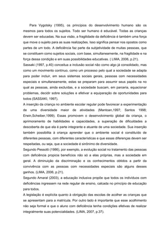 Para Vygotsky (1995), os princípios do desenvolvimento humano são os
mesmos para todos os sujeitos. Todo ser humano é educável. Todas as crianças
devem ser educadas. Na sua visão, a fragilidade da deficiência é também uma força
que move o sujeito para as suas realizações. Isso significa pensar nos opostos como
partes de um todo. A deficiência faz parte da subjetividade de muitas pessoas, que
se constituem como sujeitos sociais, com base, simultaneamente, na fragilidade e na
força dessa condição e em suas possibilidades educativas. ( LIMA, 2006, p.21).
Sassaki (1997, p.40) conceitua a inclusão social não como algo já consolidado, mas
como um movimento contínuo, como um processo pelo qual a sociedade se adapta
para poder incluir, em seus sistemas sociais gerais, pessoas com necessidades
especiais e simultaneamente, estas se preparam para assumir seus papéis na no
qual as pessoas, ainda excluídas, e a sociedade buscam, em parceria, equacionar
problemas, decidir sobre soluções e efetivar a equiparação de oportunidades para
todos (SASSAKI, 1997).
A inserção da criança no ambiente escolar regular pode favorecer a experimentação
de uma diversidade maior de atividades (Mantoan,1997; Santos 1998;
Erwin,Scheiber,1999). Essas promovem o desenvolvimento global da criança, o
aprimoramento de habilidades e capacidades, a superação de dificuldades a
descoberta de que ela é parte integrante e atuante de uma sociedade. Sua inserção
também possibilita à criança aprender que o ambiente social é constituído de
diferentes pessoas, com diferentes características e que essas diferenças devem ser
respeitadas, ou seja, que a sociedade é sinônimo de diversidade.
Segundo Pessotti (1986), por exemplo, a evolução social no tratamento das pessoas
com deficiência propicia benefícios não só a elas próprias, mas a sociedade em
geral. A diminuição da discriminação e os conhecimentos obtidos a partir da
convivência com as pessoas com necessidades especiais são alguns desses
ganhos. (LIMA, 2006, p.21).
Segundo Amaral (2003), a educação inclusiva propõe que todos os indivíduos com
deficiências ingressem na rede regular de ensino, calcada no princípio de educação
para todos.
A legislação é explícita quanto à obrigação das escolas de acolher as crianças que
se apresentam para a matrícula. Por outro lado é importante que esse acolhimento
não seja formal e que o aluno com deficiência tenha condições efetivas de realizar
integralmente suas potencialidades. (LIMA, 2007, p.37).
 