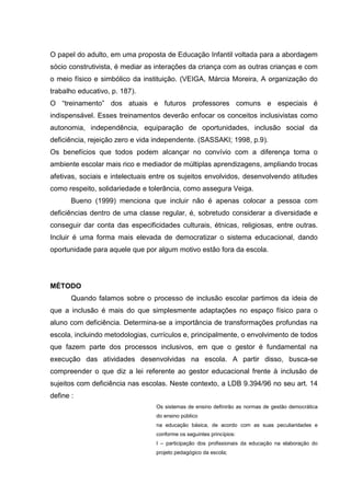 O papel do adulto, em uma proposta de Educação Infantil voltada para a abordagem
sócio construtivista, é mediar as interações da criança com as outras crianças e com
o meio físico e simbólico da instituição. (VEIGA, Márcia Moreira, A organização do
trabalho educativo, p. 187).
O “treinamento” dos atuais e futuros professores comuns e especiais é
indispensável. Esses treinamentos deverão enfocar os conceitos inclusivistas como
autonomia, independência, equiparação de oportunidades, inclusão social da
deficiência, rejeição zero e vida independente. (SASSAKI; 1998, p.9).
Os benefícios que todos podem alcançar no convívio com a diferença torna o
ambiente escolar mais rico e mediador de múltiplas aprendizagens, ampliando trocas
afetivas, sociais e intelectuais entre os sujeitos envolvidos, desenvolvendo atitudes
como respeito, solidariedade e tolerância, como assegura Veiga.
Bueno (1999) menciona que incluir não é apenas colocar a pessoa com
deficiências dentro de uma classe regular, é, sobretudo considerar a diversidade e
conseguir dar conta das especificidades culturais, étnicas, religiosas, entre outras.
Incluir é uma forma mais elevada de democratizar o sistema educacional, dando
oportunidade para aquele que por algum motivo estão fora da escola.
MÉTODO
Quando falamos sobre o processo de inclusão escolar partimos da ideia de
que a inclusão é mais do que simplesmente adaptações no espaço físico para o
aluno com deficiência. Determina-se a importância de transformações profundas na
escola, incluindo metodologias, currículos e, principalmente, o envolvimento de todos
que fazem parte dos processos inclusivos, em que o gestor é fundamental na
execução das atividades desenvolvidas na escola. A partir disso, busca-se
compreender o que diz a lei referente ao gestor educacional frente à inclusão de
sujeitos com deficiência nas escolas. Neste contexto, a LDB 9.394/96 no seu art. 14
define :
Os sistemas de ensino definirão as normas de gestão democrática
do ensino público
na educação básica, de acordo com as suas peculiaridades e
conforme os seguintes princípios:
I – participação dos profissionais da educação na elaboração do
projeto pedagógico da escola;
 