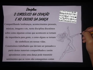 Disciplina:
O SIMBÓLICO NA CRIAÇÃO
E NO ENSINO DA DANÇA
Compartilhando lembranças, acontecimentos pessoais,
músicas, imagens e etc, nesta disciplina discutimos
sobre como algumas coisas que acontecem se tornam
tão importância para gente, e como alguns se tornam
tão simbólicos em nossas vidas.
Construímos trabalhados que deviam ser pensados a
partir destes materiais compartilhados e assim
aprendemos como uma dança pode transmitir
sentimentos que as vezes não conseguimos contar.
 