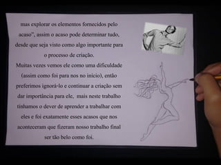 mas explorar os elementos fornecidos pelo
acaso”, assim o acaso pode determinar tudo,
desde que seja visto como algo importante para
o processo de criação.
Muitas vezes vemos ele como uma dificuldade
(assim como foi para nos no início), então
preferimos ignorá-lo e continuar a criação sem
dar importância para ele, mais neste trabalho
tínhamos o dever de aprender a trabalhar com
eles e foi exatamente esses acasos que nos
aconteceram que fizeram nosso trabalho final
ser tão belo como foi.
 