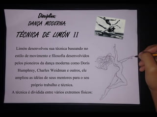 Disciplina:
DANÇA MODERNA:
TÉCNICA DE LIMÓN II
Limón desenvolveu sua técnica baseando no
estilo de movimento e filosofia desenvolvidos
pelos pioneiros da dança moderna como Doris
Humphrey, Charles Weidman e outros, ele
ampliou as idéias de seus mentores para o seu
próprio trabalho e técnica.
A técnica é dividida entre vários extremos físicos:
 