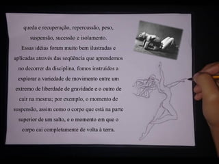 queda e recuperação, repercussão, peso,
suspensão, sucessão e isolamento.
Essas idéias foram muito bem ilustradas e
aplicadas através das seqüência que aprendemos
no decorrer da disciplina, fomos instruídos a
explorar a variedade de movimento entre um
extremo de liberdade de gravidade e o outro de
cair na mesma; por exemplo, o momento de
suspensão, assim como o corpo que está na parte
superior de um salto, e o momento em que o
corpo cai completamente de volta à terra.
 