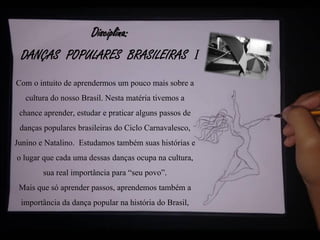 Disciplina:
DANÇAS POPULARES BRASILEIRAS I
Com o intuito de aprendermos um pouco mais sobre a
cultura do nosso Brasil. Nesta matéria tivemos a
chance aprender, estudar e praticar alguns passos de
danças populares brasileiras do Ciclo Carnavalesco,
Junino e Natalino. Estudamos também suas histórias e
o lugar que cada uma dessas danças ocupa na cultura,
sua real importância para “seu povo”.
Mais que só aprender passos, aprendemos também a
importância da dança popular na história do Brasil,
 