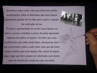 discutimos sobre como cada uma delas tem sofrido
modificações, sobre as diferenças que essas danças
apresentam quando são levadas para o palco e quando
são realizadas na rua.
Tivemos a oportunidade de assistir essas danças em
palcos e na rua, e também o prazer de poder apresentar
algumas em ambos os lugares. Acredito que essas
modificações que estão sendo feitas, são precisas sim e
que acrescentam muito a cada estilo, mais que devemos
sempre lembrar que essas danças elas vieram de algum
lugar, lugar que deve sempre ser valorizado, pois fazem
parte da história de criação de cada uma delas.
 