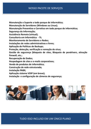  Manutenção e Suporte a todo parque de informática;
 Manutenção de Servidores (Windows ou Linux);
 Manutenção Preventiva e Corretiva em todo parque de informática;
 Segurança da Informação;
 Assistência Remota (virtual);
 Consultoria em Informática - TI;
 Monitoramento de Servidores e Redes;
 Instalações de redes administrativas e livres;
 Aplicação de Políticas de Backups;
 Proteção, detecção, verificação e remoção de vírus;
 Gestão de segurança (bloqueio de sites, Bloqueio de pendrivers, ativação
firewall, etc.;
 Recuperação de Dados;
 Hospedagem de sites e e-mails corporativos;
 Venda de produtos de informática;
 Construção de rede estruturada;
 Instalação PABX;
 Aplicação sistema VOIP (em breve);
 Instalação e configuração de câmeras de segurança;
NOSSO PACOTE DE SERVIÇOS
TUDO ISSO INCLUSO EM UM ÚNICO PLANO
 