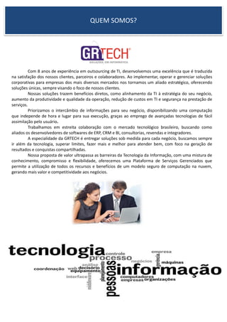 QUEM SOMOS?
Com 8 anos de experiência em outsourcing de TI, desenvolvemos uma excelência que é traduzida
na satisfação dos nossos clientes, parceiros e colaboradores. Ao implementar, operar e gerenciar soluções
corporativas para empresas dos mais diversos mercados nos tornamos um aliado estratégico, oferecendo
soluções únicas, sempre visando o foco de nossos clientes.
Nossas soluções trazem benefícios diretos, como alinhamento da TI à estratégia do seu negócio,
aumento da produtividade e qualidade da operação, redução de custos em TI e segurança na prestação de
serviços.
Priorizamos o intercâmbio de informações para seu negócio, disponibilizando uma computação
que independe de hora e lugar para sua execução, graças ao emprego de avançadas tecnologias de fácil
assimilação pelo usuário.
Trabalhamos em estreita colaboração com o mercado tecnológico brasileiro, buscando como
aliados os desenvolvedores de softwares de ERP, CRM e BI, consultorias, revendas e integradores.
A especialidade da GRTECH é entregar soluções sob medida para cada negócio, buscamos sempre
ir além da tecnologia, superar limites, fazer mais e melhor para atender bem, com foco na geração de
resultados e conquistas compartilhadas.
Nossa proposta de valor ultrapassa as barreiras da Tecnologia da Informação, com uma mistura de
conhecimento, compromisso e flexibilidade, oferecemos uma Plataforma de Serviços Gerenciados que
permite a utilização de todos os recursos e benefícios de um modelo seguro de computação na nuvem,
gerando mais valor e competitividade aos negócios.
 
