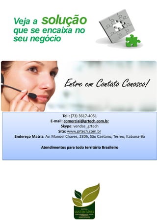 Tel.: (73) 3617-4051
E-mail: comercial@grtech.com.br
Skype: vendas_grtech
Site: www.grtech.com.br
Endereço Matriz: Av. Manoel Chaves, 2305, São Caetano, Térreo, Itabuna-Ba
Atendimentos para todo território Brasileiro
 