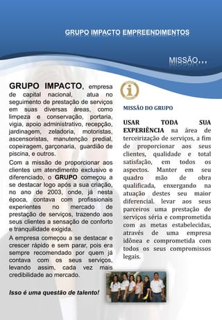 GRUPO IMPACTO, empresa
de capital nacional, atua no
seguimento de prestação de serviços
em suas diversas áreas, como
limpeza e conservação, portaria,
vigia, apoio administrativo, recepção,
jardinagem, zeladoria, motoristas,
ascensoristas, manutenção predial,
copeiragem, garçonaria, guardião de
piscina, e outros.
Com a missão de proporcionar aos
clientes um atendimento exclusivo e
diferenciado, o GRUPO começou a
se destacar logo após a sua criação,
no ano de 2003, onde, já nesta
época, contava com profissionais
experientes no mercado de
prestação de serviços, trazendo aos
seus clientes a sensação de conforto
e tranquilidade exigida.
A empresa começou a se destacar e
crescer rápido e sem parar, pois era
sempre recomendado por quem já
contava com os seus serviços,
levando assim, cada vez mais
credibilidade ao mercado.
Isso é uma questão de talento!
MISSÃO DO GRUPO
USAR TODA SUA
EXPERIÊNCIA na área de
terceirização de serviços, a fim
de proporcionar aos seus
clientes, qualidade e total
satisfação, em todos os
aspectos. Manter em seu
quadro mão de obra
qualificada, enxergando na
atuação destes seu maior
diferencial. levar aos seus
parceiros uma prestação de
serviços séria e comprometida
com as metas estabelecidas,
através de uma empresa
idônea e comprometida com
todos os seus compromissos
legais.
MISSÃO...
GRUPO IMPACTO EMPREENDIMENTOS
 