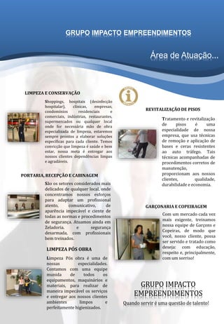 Área de Atuação...
Shoppings, hospitais (desinfecção
hospitalar), clínicas, empresas,
condomínios residenciais e
comerciais, indústrias, restaurantes,
supermercados ou qualquer local
onde for necessária mão de obra
especializada de limpeza, estaremos
sempre prontos a elaborar soluções
específicas para cada cliente. Temos
convicção que limpeza é saúde e bem
estar, nossa meta é entregar aos
nossos clientes dependências limpas
e agradáveis.
São os setores considerados mais
delicados de qualquer local, onde
concentramos nossos esforços
para adaptar um profissional
atento, comunicativo, de
aparência impecável e ciente de
todas as normas e procedimentos
de segurança. Atuamos ainda em
Zeladoria. e segurança
desarmada, com profissionais
bem treinados.
Limpeza Pós obra é uma de
nossas especialidades.
Contamos com uma equipe
munida de todos os
equipamentos, maquinários e
materiais, para realizar de
maneira impecável os serviços
e entregar aos nossos clientes
ambientes limpos e
perfeitamente higienizados.
Tratamento e revitalização
de pisos é uma
especialidade de nossa
empresa, que usa técnicas
de remoção e aplicação de
bases e ceras resistentes
ao auto tráfego. Tais
técnicas acompanhadas de
procedimentos corretos de
manutenção,
proporcionam aos nossos
clientes, qualidade,
durabilidade e economia.
LIMPEZA E CONSERVAÇÃO
PORTARIA, RECEPÇÃO E CABINAGEM
LIMPEZA PÓS OBRA
REVITALIZAÇÃO DE PISOS
Com um mercado cada vez
mais exigente, treinamos
nossa equipe de Garçons e
Copeiras, de modo que
você, nosso cliente, possa
ser servido e tratado como
deseja: com educação,
respeito e, principalmente,
com um sorriso!
GARÇONARIA E COPEIRAGEM
GRUPO IMPACTO
EMPREENDIMENTOS
Quando servir é uma questão de talento!
GRUPO IMPACTO EMPREENDIMENTOS
 