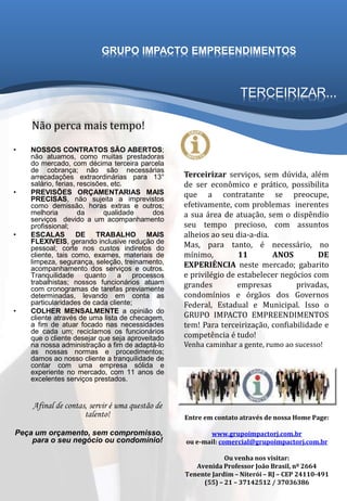 TERCEIRIZAR...
• NOSSOS CONTRATOS SÃO ABERTOS;
não atuamos, como muitas prestadoras
do mercado, com décima terceira parcela
de cobrança; não são necessárias
arrecadações extraordinárias para 13°
salário, ferias, rescisões, etc.
• PREVISÕES ORÇAMENTARIAS MAIS
PRECISAS, não sujeita a imprevistos
como demissão, horas extras e outros;
melhoria da qualidade dos
serviços devido a um acompanhamento
profissional;
• ESCALAS DE TRABALHO MAIS
FLEXIVEIS, gerando inclusive redução de
pessoal; corte nos custos indiretos do
cliente, tais como, exames, materiais de
limpeza, segurança, seleção, treinamento,
acompanhamento dos serviços e outros.
Tranquilidade quanto a processos
trabalhistas; nossos funcionários atuam
com cronogramas de tarefas previamente
determinadas, levando em conta as
particularidades de cada cliente;
• COLHER MENSALMENTE a opinião do
cliente através de uma lista de checagem,
a fim de atuar focado nas necessidades
de cada um; reciclamos os funcionários
que o cliente desejar que seja aproveitado
na nossa administração a fim de adaptá-lo
as nossas normas e procedimentos;
damos ao nosso cliente a tranquilidade de
contar com uma empresa sólida e
experiente no mercado, com 11 anos de
excelentes serviços prestados.
Afinal de contas, servir é uma questão de
talento!
Peça um orçamento, sem compromisso,
para o seu negócio ou condomínio!
Terceirizar serviços, sem dúvida, além
de ser econômico e prático, possibilita
que a contratante se preocupe,
efetivamente, com problemas inerentes
a sua área de atuação, sem o dispêndio
seu tempo precioso, com assuntos
alheios ao seu dia-a-dia.
Mas, para tanto, é necessário, no
mínimo, 11 ANOS DE
EXPERIÊNCIA neste mercado; gabarito
e privilégio de estabelecer negócios com
grandes empresas privadas,
condomínios e órgãos dos Governos
Federal, Estadual e Municipal. Isso o
GRUPO IMPACTO EMPREENDIMENTOS
tem! Para terceirização, confiabilidade e
competência é tudo!
Venha caminhar a gente, rumo ao sucesso!
GRUPO IMPACTO EMPREENDIMENTOS
Entre em contato através de nossa Home Page:
www.grupoimpactorj.com.br
ou e-mail: comercial@grupoimpactorj.com.br
Ou venha nos visitar:
Avenida Professor João Brasil, nº 2664
Tenente Jardim – Niterói – RJ – CEP 24110-491
(55) – 21 – 37142512 / 37036386
Não perca mais tempo!
 