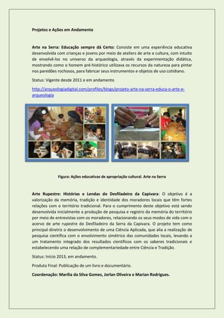 Projetos e Ações em Andamento 
Arte na Serra: Educação sempre dá Certo: Consiste em uma experiência educativa desenvolvida com crianças e jovens por meio de ateliers de arte e cultura, com intuito de envolvê-los no universo da arqueologia, através da experimentação didática, mostrando como o homem pré-histórico utilizava os recursos da natureza para pintar nos paredões rochosos, para fabricar seus instrumentos e objetos de uso cotidiano. 
Status: Vigente desde 2011 e em andamento 
http://arqueologiadigital.com/profiles/blogs/projeto-arte-na-serra-educa-o-arte-e- arqueologia 
Figura: Ações educativas de apropriação cultural. Arte na Serra 
Arte Rupestre: Histórias e Lendas do Desfiladeiro da Capivara: O objetivo é a valorização da memória, tradição e identidade dos moradores locais que têm fortes relações com o território tradicional. Para o cumprimento deste objetivo está sendo desenvolvida inicialmente a produção de pesquisa e registro da memória do território por meio de entrevistas com os moradores, relacionando os seus modos de vida com o acervo de arte rupestre do Desfiladeiro da Serra da Capivara. O projeto tem como principal diretriz o desenvolvimento de uma Ciência Aplicada, que alia a realização de pesquisa científica com o envolvimento simétrico das comunidades locais, levando a um tratamento integrado dos resultados científicos com os saberes tradicionais e estabelecendo uma relação de complementariedade entre Ciência e Tradição. 
Status: Início 2013, em andamento. 
Produto Final: Publicação de um livro e documentário. 
Coordenação: Marília da Silva Gomes, Jorlan Oliveira e Marian Rodrigues. 
 