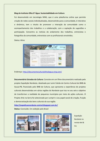 Blog do Instituto Olho D’ Água: Sustentabilidade em Cultura 
Foi desenvolvido em tecnologia NING, que é uma plataforma online que permite criação de redes sociais individualizadas, desenvolvido para a comunidade, é interativo e dinâmico, tem o intuito de promover a interação da comunidade como o acompanhamento dos trabalhos e a colaboração, com a captação de sugestões e participação. Concentra as notícias do andamento dos trabalhos, entrevistas e fotografias da comunidade, entrevistas com os profissionais envolvidos. 
Status: Ativo 
Endereço: http://documentoculturalolhodagua.ning.com/ 
Documentário Estradas da Cultura: Consiste em um filme documentário realizado pelo projeto Expedição Nordeste, idealizado por Lenin Falcão do Centro Cultural do BNB de Souza-PB, financiado pelo BNB de Cultura, que apresenta a experiência de projetos culturais desenvolvidos em várias regiões do Nordeste que traz no seu seio o objetivo de transformar a realidade de pequenos municípios por meio de ações culturais. O Projeto Arte na Serra foi selecionado por cumprir o seu papel social de criação, fruição e democratização dos bens culturais da sua região. 
http://expedicaonordeste-central.blogspot.com.br/ 
Status: Concluído. Em exibição pelo Brasil 
Expedição Nordeste na revista 4x4 & Cia  