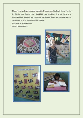 Criando e recriando um ambiente sustentável: Projeto anual da Escola Raquel Ferreira de Oliveira em Coronel José Dias/2013, sala temática: Arte na Serra e a Sustentabilidade Cultural. No evento de culminância foram apresentadas para a comunidade as ações do Instituto Olho d’ Água. 
Coordenação: Marília Gomes 
Status: Concluído 2013. Coo 
 