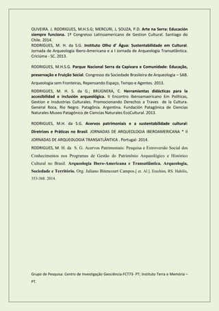 OLIVEIRA. J. RODRIGUES, M.H.S.G; MERCURI, J, SOUZA, P.D. Arte na Serra: Educación siempre funciona. 1º Congresso Latinoamericano de Gestion Cultural. Santiago do Chile. 2014. RODRIGUES, M. H. da S.G. Instituto Olho d’ Água: Sustentabilidade em Cultural. Jornada de Arqueologia Ibero-Americana e a I Jornada de Arqueologia Transatlântica. Criciúma - SC. 2013. 
RODRIGUES, M.H.S.G. Parque Nacional Serra da Capivara e Comunidade: Educação, preservação e Fruição Social. Congresso da Sociedade Brasileira de Arqueologia – SAB. Arqueologia sem Fronteiras, Repensando Espaço, Tempo e Agentes. 2013. 
RODRIGUES, M. H. S. da G.; BRUGNERA, C. Herramientas didácticas para la accesibilidad e inclusión arqueológica. II Encontro Iberoamaericano Em Políticas, Gestion e Insdustrias Culturales. Promocionando Derechos a Traves de la Cultura. General Roca, Rio Negro. Patagônia. Argentina. Fundación Patagónica de Ciencias Naturales Museo Patagónico de Ciencias Naturales EcoCultural. 2013. 
RODRIGUES, M.H. da S.G. Acervos patrimoniais e a sustentabilidade cultural: Diretrizes e Práticas no Brasil. JORNADAS DE ARQUEOLOGIA IBEROAMERICANA * II JORNADAS DE ARQUEOLOGIA TRANSATLÂNTICA . Portugal- 2014. 
RODRIGUES, M. H. da S. G. Acervos Patrimoniais: Pesquisa e Extroversão Social dos Conhecimentos nos Programas de Gestão do Patrimônio Arqueológico e Histórico Cultural no Brasil. Arqueologia Ibero-Americana e Transatlântica. Arqueologia, Sociedade e Território. Org. Juliano Bitencourt Campos.[ et. Al.]. Erechim, RS. Habilis, 353-368. 2014. 
Grupo de Pesquisa: Centro de Investigação Geociência-FCT73- PT; Instituto Terra e Memória – PT.  