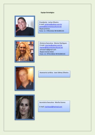 Equipe Estratégica 
Presidente: Jorlan Oliveira 
E-mail: jorlanso@yahoo.com.br 
jorlan@documentocultural.net 
Skype:jorlanso 
Fone: 11- 97812162/ 89 81084143 
Diretora Executiva: Marian Rodrigues 
E-mail: marrian@yahoo.com.br 
marian@documentocultural.net 
artnaserra@gmail.com 
Skype:marian.helen 
Fone: 11- 974115822/ 89 81084143 
Assessoria Jurídica: Jean Sidney Oliveira 
Secretária Executiva: Marília Gomes 
E-mail: mariliacel@hotmail.com  
