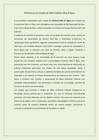 Pertinência da Criação da ONG Instituto Olho D´Água 
A comunidade contemplada pela criação do Instituto Olho D’ Água está situada em Coronel José Dias no Piauí, com abrangência aos municípios de São Raimundo Nonato, João Costa e Brejo do Piauí, ambos localizados no entorno do Parque Nacional Serra da Capivara. 
A proposta do Instituto é aproximar e criar um contexto de inclusão social, através da autonomia da comunidade de Coronel José Dias e municípios envoltórios, na apropriação desse patrimônio. Segundo conhecimento local foi vivendo da venda do látex que a comunidade adentrou mais fundo a caatinga a procura da maniçobeira. É dessa época que se originam uma série de histórias sobre a região, contando o processo de apropriação e interpretação de lugar. 
Diante dessa realidade, e da necessidade de se construir um novo cenário, surge através de uma iniciativa conjunta com a comunidade o Instituto Olho d’ Água. Uma associação sem fins lucrativos, que busca criar uma nova trajetória de valorização da cultural tradicional, plasmados nos modos de vida dessa população, aliada a preservação do patrimônio cultural e ambiental herdado dos povos pré-históricos em exposição a céu aberto no Parque Nacional Serra da Capivara e seu entorno. Para tanto, a iniciativa visa conciliar a preservação do Meio Ambiente Cultural com atividades empreendedoras que promovam a inclusão da comunidade, partindo de iniciativas de dentro da comunidade. 
Um projeto que promove a defesa do Meio Ambiente Cultural integram-se as demandas sociais, patrimoniais e ambientais em uma só iniciativa, concentrando iniciativas, até então dispersas, em um objetivo comum. Isto ocorre ao tratarem-se os potencias da região, como o ecoturismo, patrimônio arqueológico e histórico cultural e inclusão social, de maneira integrada dentro do mesmo projeto, valorizando o contexto e ampliando as possibilidades de iniciativas na região. 
 