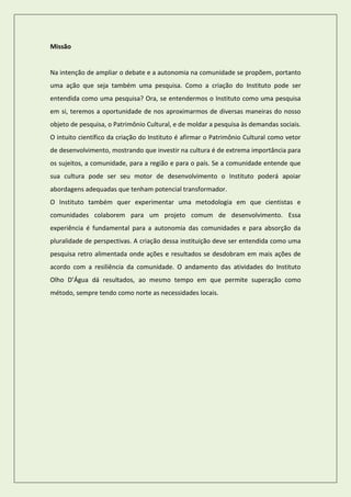 Missão 
Na intenção de ampliar o debate e a autonomia na comunidade se propõem, portanto uma ação que seja também uma pesquisa. Como a criação do Instituto pode ser entendida como uma pesquisa? Ora, se entendermos o Instituto como uma pesquisa em si, teremos a oportunidade de nos aproximarmos de diversas maneiras do nosso objeto de pesquisa, o Patrimônio Cultural, e de moldar a pesquisa às demandas sociais. O intuito científico da criação do Instituto é afirmar o Patrimônio Cultural como vetor de desenvolvimento, mostrando que investir na cultura é de extrema importância para os sujeitos, a comunidade, para a região e para o país. Se a comunidade entende que sua cultura pode ser seu motor de desenvolvimento o Instituto poderá apoiar abordagens adequadas que tenham potencial transformador. 
O Instituto também quer experimentar uma metodologia em que cientistas e comunidades colaborem para um projeto comum de desenvolvimento. Essa experiência é fundamental para a autonomia das comunidades e para absorção da pluralidade de perspectivas. A criação dessa instituição deve ser entendida como uma pesquisa retro alimentada onde ações e resultados se desdobram em mais ações de acordo com a resiliência da comunidade. O andamento das atividades do Instituto Olho D’Água dá resultados, ao mesmo tempo em que permite superação como método, sempre tendo como norte as necessidades locais. 
 