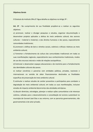 Objetivos Gerais 
O Estatuto do Instituto Olho D’ Água detalha os objetivos no Artigo 3º : 
Art. 3º - No cumprimento de sua finalidade propõem-se a realizar os seguintes objetivos: 
a) promover, realizar e divulgar pesquisas e estudos, organizar documentação e desenvolver projetos aplicados a defesa do meio ambiente cultural, dos acervos culturais – material e imaterial, e dos direitos humanos e dos povos, especialmente comunidades tradicionais; 
b) promover a defesa de bens e direitos sociais, coletivos e difusos relativos ao meio ambiente cultural; 
c) Fomentar o fortalecimento da cultura das comunidades tradicionais em todas as suas manifestações regionais, especialmente seus conhecimentos tradicionais, modos de uso dos recursos naturais e redes de relações sociopolíticas. 
d) Estimular e desenvolver espaços educacionais e de memória para o fortalecimento das identidades culturais dos povos. 
e) realizar convênios e parcerias com entidades públicas, privadas, nacionais e internacionais no sentido de obter financiamentos destinados as finalidades específicas de preservação do meio ambiente cultural. 
f) estimular e realizar estudos de caráter preventivo e participativo para combater a degradação do meio ambiental cultural, em todas as suas manifestações, inclusive estudos de impacto ambiental decorrentes das atividades antrópicas. 
h) discutir diretrizes, estratégias, planejar e realizar ações comunitárias e de interesse coletivo, voltadas para o desenvolvimento e consolidação do turismo sustentável no município de Coronel José Dias e seu entorno, com as parcerias governamentais, não governamentais e do setor privado. 
 