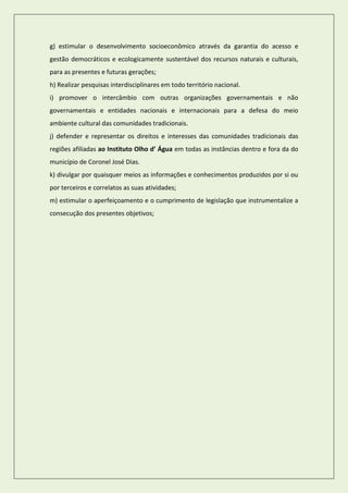 g) estimular o desenvolvimento socioeconômico através da garantia do acesso e gestão democráticos e ecologicamente sustentável dos recursos naturais e culturais, para as presentes e futuras gerações; 
h) Realizar pesquisas interdisciplinares em todo território nacional. 
i) promover o intercâmbio com outras organizações governamentais e não governamentais e entidades nacionais e internacionais para a defesa do meio ambiente cultural das comunidades tradicionais. 
j) defender e representar os direitos e interesses das comunidades tradicionais das regiões afiliadas ao Instituto Olho d’ Água em todas as instâncias dentro e fora da do município de Coronel José Dias. 
k) divulgar por quaisquer meios as informações e conhecimentos produzidos por si ou por terceiros e correlatos as suas atividades; 
m) estimular o aperfeiçoamento e o cumprimento de legislação que instrumentalize a consecução dos presentes objetivos; 
 