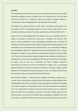 Contexto 
O município de Coronel José Dias encontra-se no sudeste do estado do Piauí, em pleno semiárido nordestino, tendo a Caatinga como seu principal bioma. Com uma área territorial de 1.915 km2, e localizada a 548 km da capital do estado, Teresina, o município conta com uma população de 4.541 habitantes (Censo 2010). 
Em relação ao seu perfil econômico e social atual, o município é basicamente rural, com apenas 1/3 de sua população vivendo em áreas urbanas (último Censo), e sua atividade econômica se constitui de serviços, agropecuária e indústrias (IBGE, 2011). 
Apesar de ter uma emancipação política de apenas 21 anos, sua ocupação é bem mais antiga, o que explica a relevância da cultura para o município, uma vez que o local possui a maior quantidade de sítios arqueológicos, apontando que o território foi habitado por diversos grupos humanos, desde o período do Pleistocênico Superior. Sua colonização se dá em meados do final do Século XVIII, com a expulsão dos indígenas após uma batalha sangrenta, e posteriormente no início do Século XX, com o ciclo de extração da maniçoba, no que ainda era a Fazenda Várzea Grande. Por volta de 1960, com o fim do ciclo da maniçoba, surge com grande força a extração do calcário para a produção de cal, o que trouxe consequências drásticas para o patrimônio arqueológico da região, uma vez que com a destruição dos blocos calcários, perdiam-se testemunhos da presença do homem pré-histórico na região. Com a emancipação política em 1992, há um grande crescimento econômico e social para a região, quando deixa de ser um Povoado de Várzea Grande para se tornar o município de Coronel José Dias, desmembrando-se da cidade de São Raimundo Nonato. 
Cabe destacar também o crescimento das atividades econômicas voltadas para o turismo, como o polo cerâmico artesanal da Serra da Capivara, projeto idealizado pela Fundação Museu do Homem Americano, onde são produzidos utensílios customizados com motivos rupestres, caracterizando-se em uma nova alternativa de subsistência local. Tais investimentos se devem ao fato de Coronel José Dias estar no entorno do Parque Nacional Serra da Capivara, com 32% do município inserido dentro da área limite do parque, assim como os principais sítios arqueológicos estudados, bem como o fato de ser o produtor de cerâmica da serra. Outro ponto a destacar são as obras da  