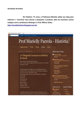 /produção de textos.




                    Em História, 7ºs anos, a Professora Marielly utiliza seu blog para
informar e incentivar seus alunos a pesquisar e produzir, além de incentivar outros
colegas como a professora Solange e o Prof, Wilson (Arte).
http://mariellyhistoria.blogspot.com.br/
 
