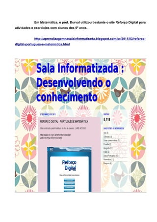 Em Matemática, o prof. Durval utilizou bastante o site Reforço Digital para
atividades e exercícios com alunos dos 6º anos.


            http://aprendizagemnasalainformatizada.blogspot.com.br/2011/03/reforco-
digital-portugues-e-matematica.html
 