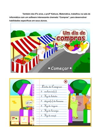 Também dos 6ºs anos, a profª Katiuce, Matemática, trabalhou na sala de
informática com um software interessante chamado “Compras”, para desenvolver
habilidades especificas em seus alunos.
 